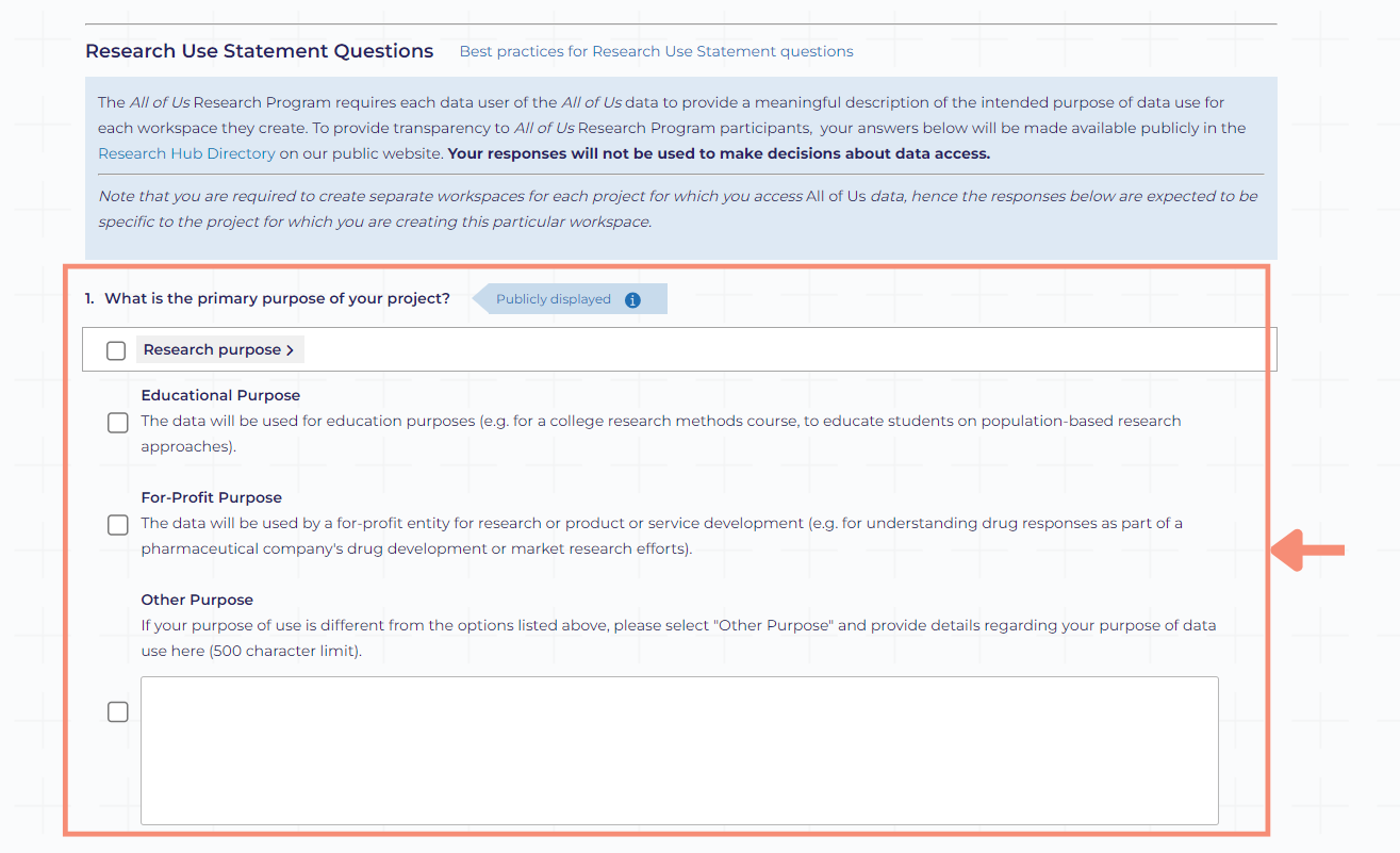 The what is the primary purpose of your project is the first question under the Research Use Statement Questions section on the workspace description page. The question includes select all that apply checkboxes for the following answers: research purpose, educational purpose, for-profit purpose, and other purpose. For projects with a research purpose, you can define the type of research more granular: disease-focused, methods development, genetic research, etc. For projects with an educational purpose, the data will be used for education purposes (e.g., for a college research methods course or to educate students on population-based research approaches). For projects with a for-profit purpose, the data will be used by a for-profit entity for research or product or service development (e.g., for understanding drug responses as part of a pharmaceutical company’s drug development or market research efforts.). For other purpose, you will provide details regarding your purpose of data use in the open text box with a 500 character limit. After completing the first question, you will provide a more detailed summary of your research purpose.