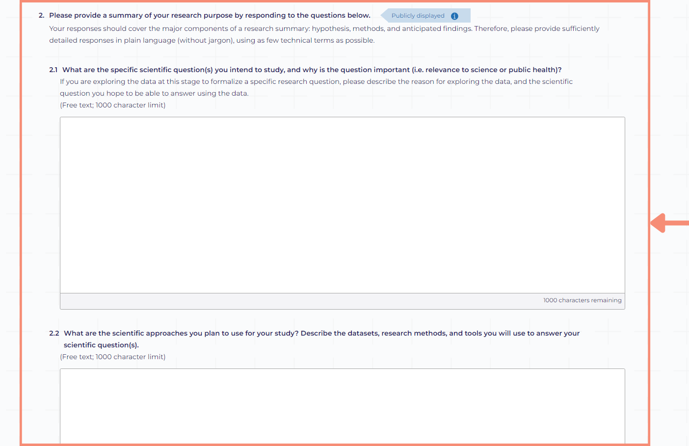 The summary of your research purpose is broken into the five questions related to your specific scientific questions and approaches. Each question is an open text box with a 1,000 character limit. After completing the questions related to your research purpose summary, you will provide information related to how you plan to share your research findings.