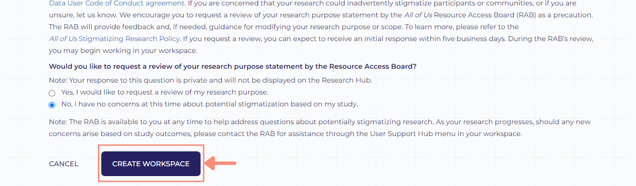 The create workspace button is a dark blue button at the bottom of the workspace description screen and after the question related to RAB review. To the left of the create workspace button, there is hyperlinked cancel text that will scrap the workspace description information you provided. If you click the cancel text, the Researcher Workbench home screen will appear.