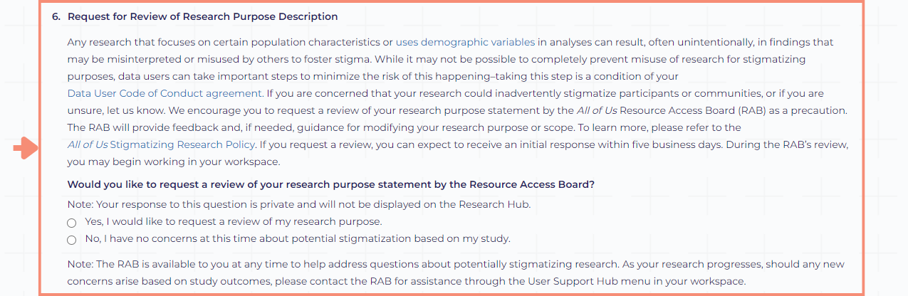 Any research that focuses on certain population characteristics or uses demographic variables in analyses can result, often unintentionally, in findings that may be misinterpreted or misused by others to foster stigma. We encourage you to request a review of your research purpose statement by the All of Us Resource Access Board (RAB) as a precaution. The RAB provides feedback and if needed, guidance for modifying your research purpose or scope. The question for if you would like to request a review of your research purpose statement by RAB is a yes or no response. As a note, the RAB is available to you at any time to help address questions about potentially stigmatizing research. As your research progresses, should any new concerns arise based on study outcomes, you can contact RAB for assistance through the User Support Hub menu in your workspace. The question related to RAB review is the final question in the workspace description screen.